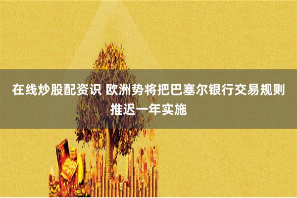 在线炒股配资识 欧洲势将把巴塞尔银行交易规则推迟一年实施