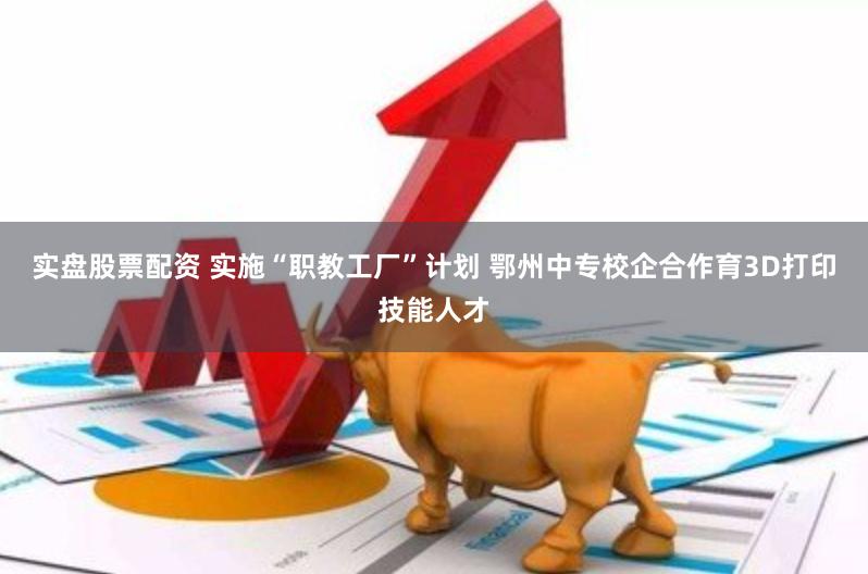 实盘股票配资 实施“职教工厂”计划 鄂州中专校企合作育3D打印技能人才