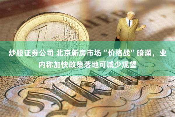 炒股证券公司 北京新房市场“价格战”暗涌，业内称加快政策落地可减少观望