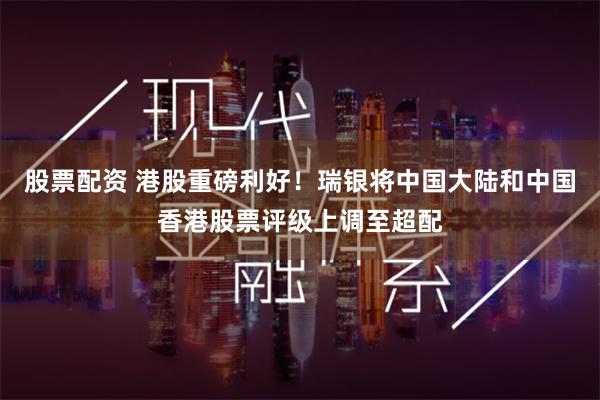 股票配资 港股重磅利好！瑞银将中国大陆和中国香港股票评级上调至超配