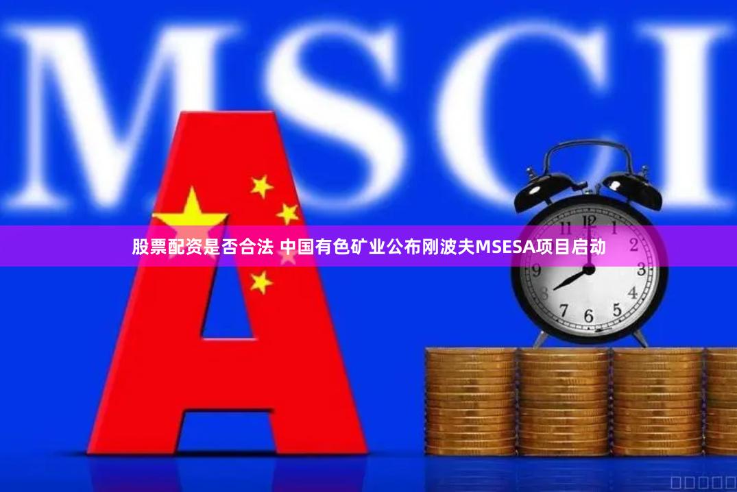 股票配资是否合法 中国有色矿业公布刚波夫MSESA项目启动