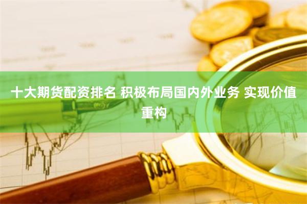 十大期货配资排名 积极布局国内外业务 实现价值重构