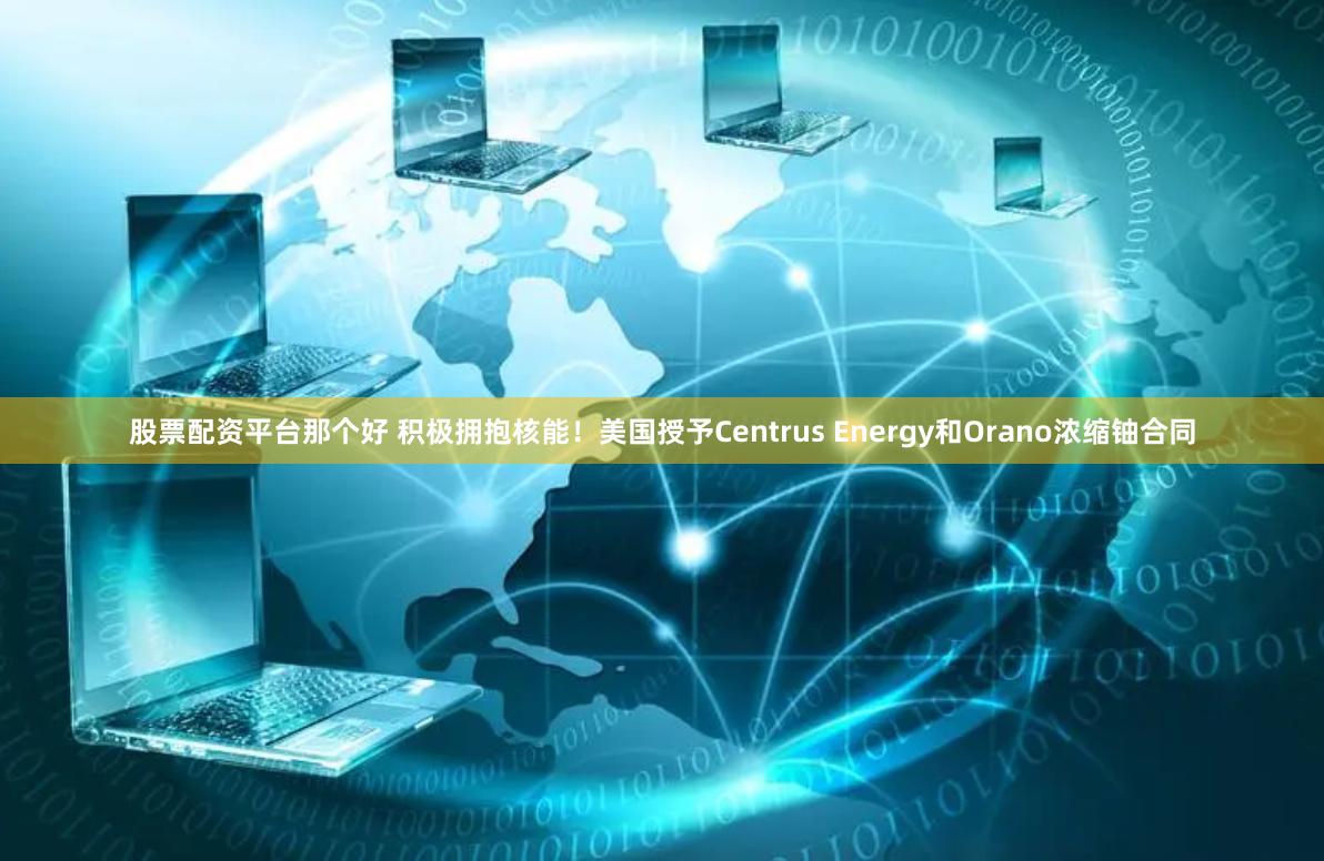 股票配资平台那个好 积极拥抱核能！美国授予Centrus Energy和Orano浓缩铀合同