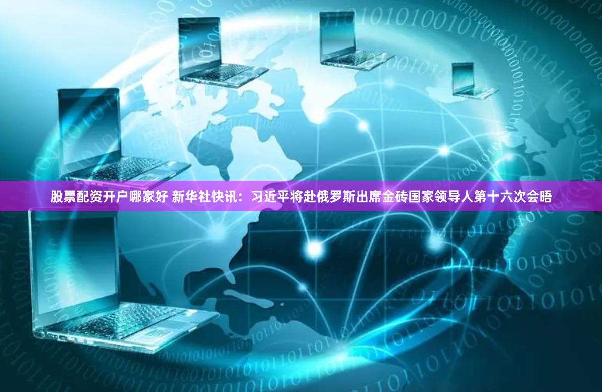股票配资开户哪家好 新华社快讯：习近平将赴俄罗斯出席金砖国家领导人第十六次会晤