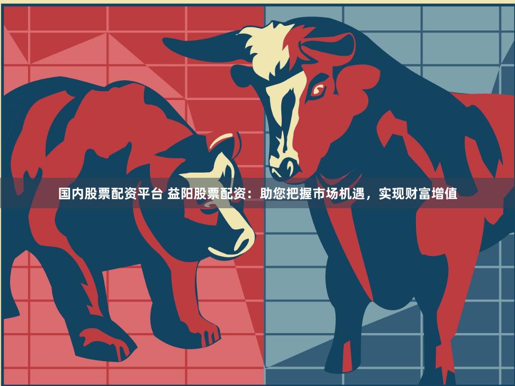 国内股票配资平台 益阳股票配资：助您把握市场机遇，实现财富增值