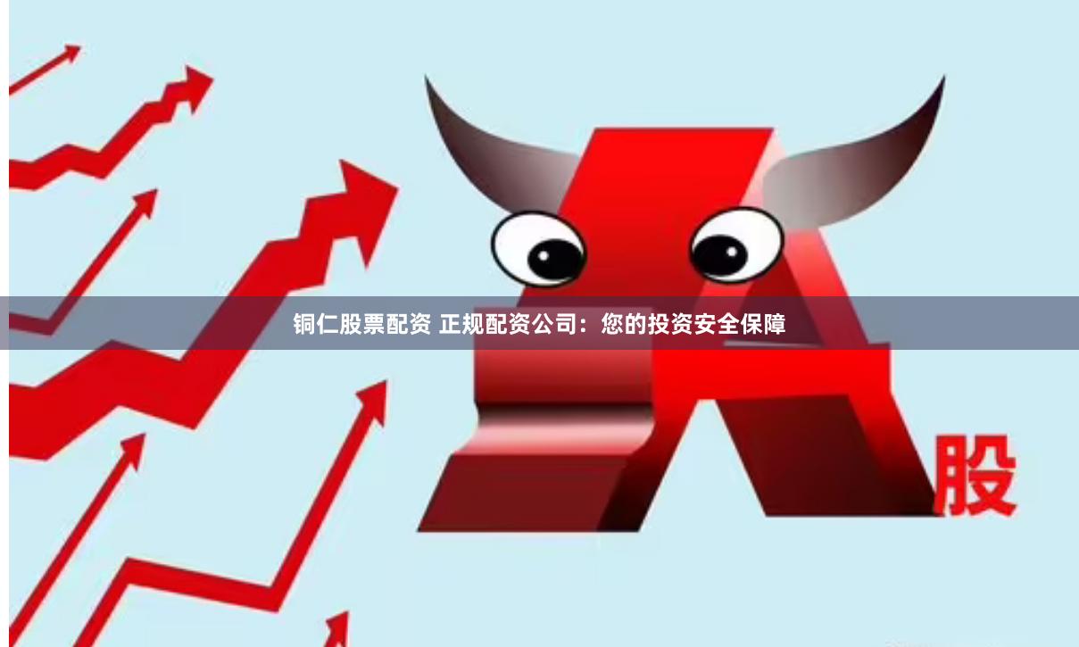 铜仁股票配资 正规配资公司：您的投资安全保障