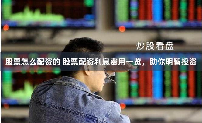 股票怎么配资的 股票配资利息费用一览，助你明智投资