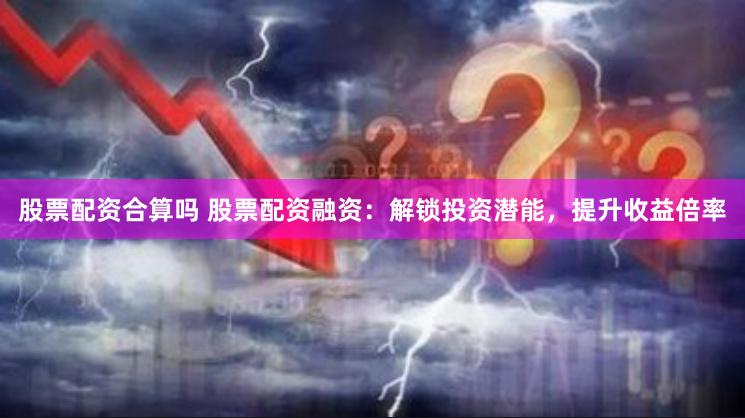 股票配资合算吗 股票配资融资：解锁投资潜能，提升收益倍率