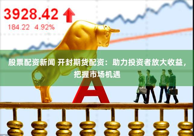 股票配资新闻 开封期货配资：助力投资者放大收益，把握市场机遇