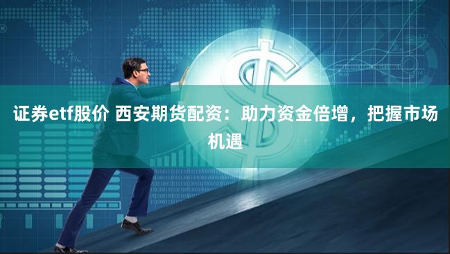 证券etf股价 西安期货配资：助力资金倍增，把握市场机遇