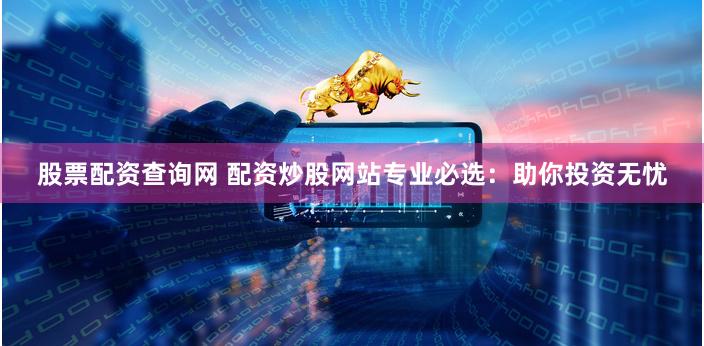 股票配资查询网 配资炒股网站专业必选：助你投资无忧
