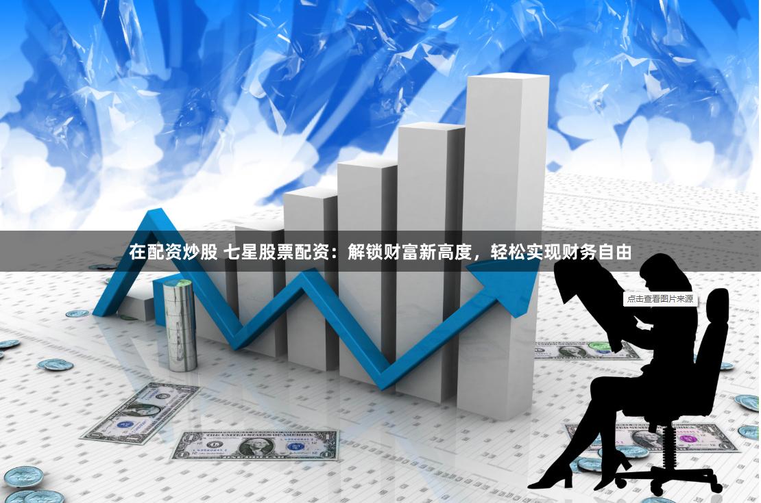 在配资炒股 七星股票配资：解锁财富新高度，轻松实现财务自由