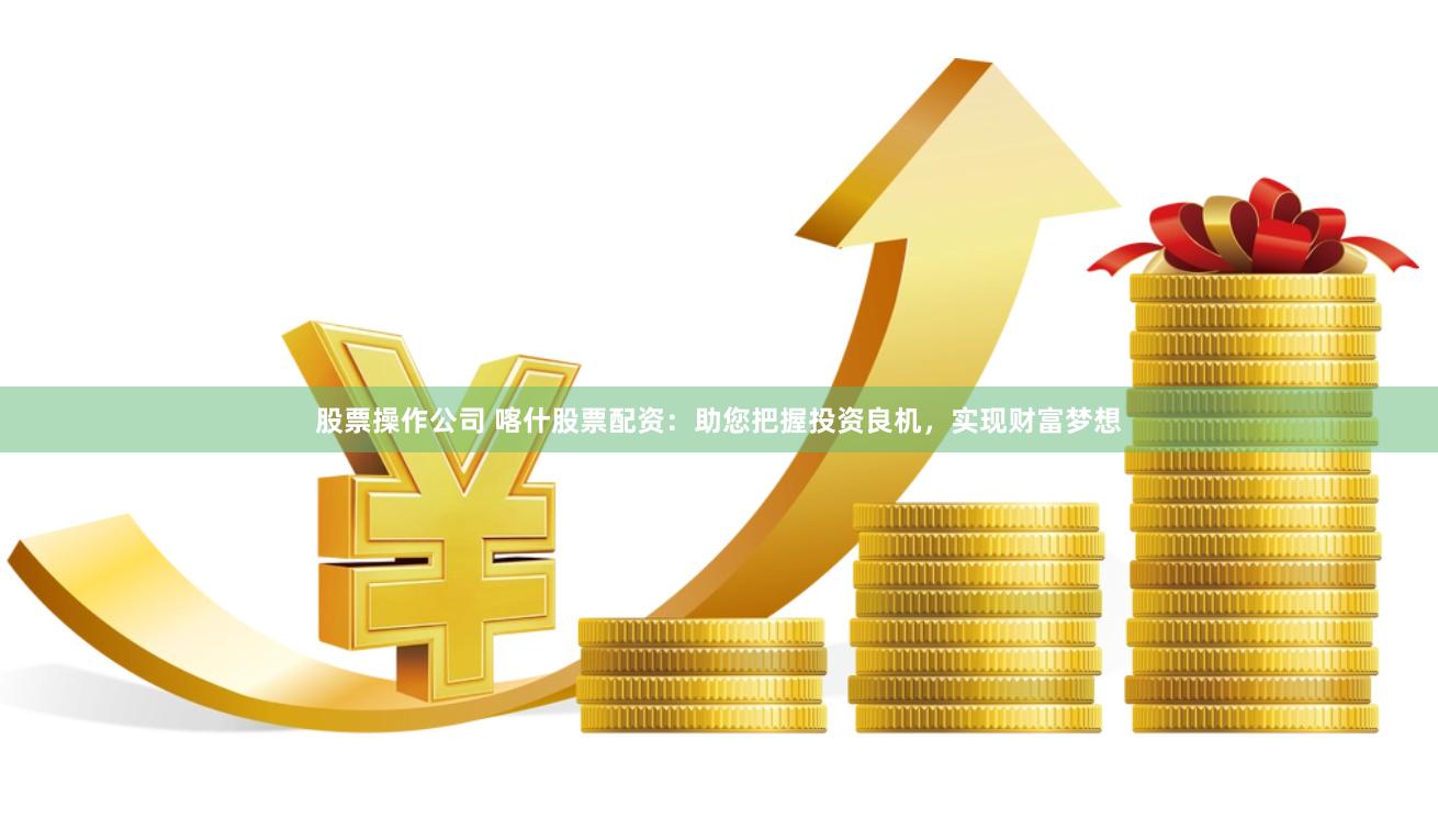 股票操作公司 喀什股票配资：助您把握投资良机，实现财富梦想
