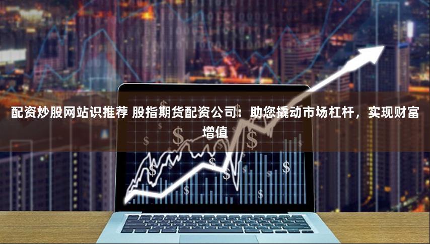 配资炒股网站识推荐 股指期货配资公司：助您撬动市场杠杆，实现财富增值