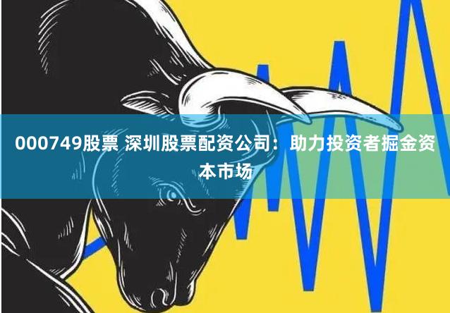 000749股票 深圳股票配资公司：助力投资者掘金资本市场