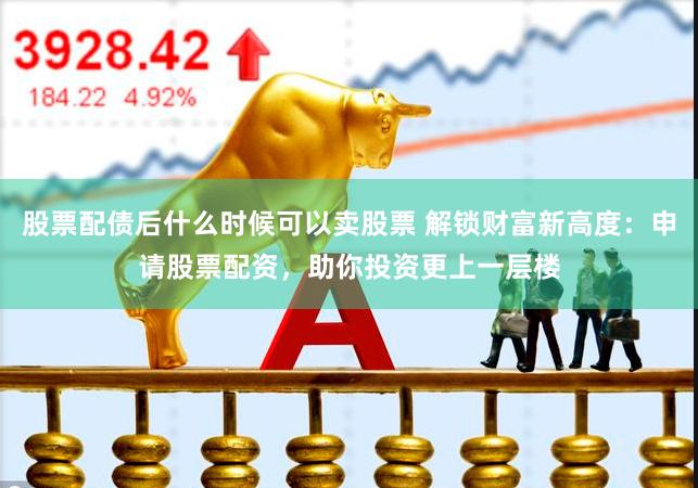 股票配债后什么时候可以卖股票 解锁财富新高度：申请股票配资，助你投资更上一层楼